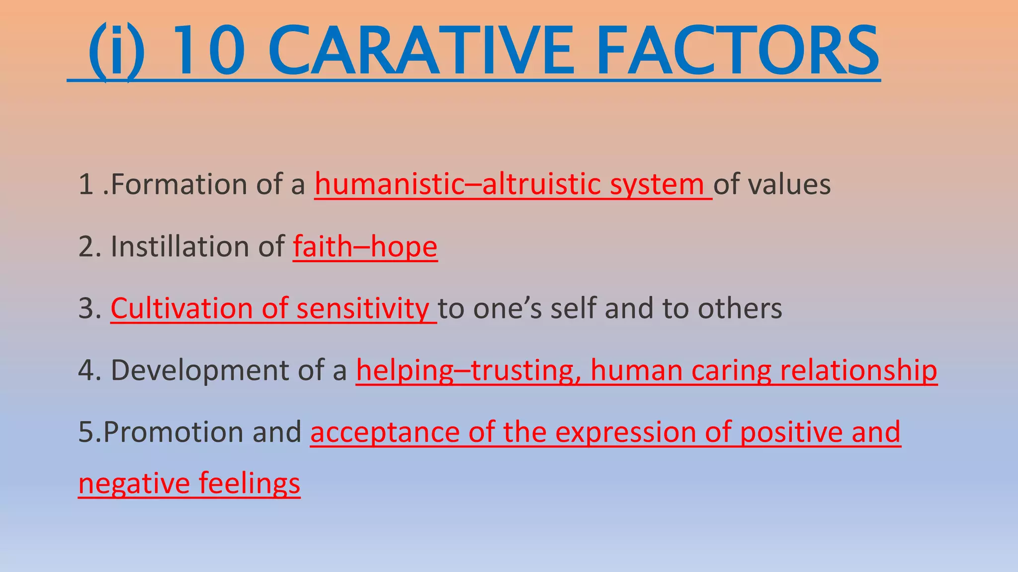 (i) 10 CARATIVE FACTORS
1 .Formation of a humanistic–altruistic system of values
2. Instillation of faith–hope
3. Cultivation of sensitivity to one’s self and to others
4. Development of a helping–trusting, human caring relationship
5.Promotion and acceptance of the expression of positive and
negative feelings
 