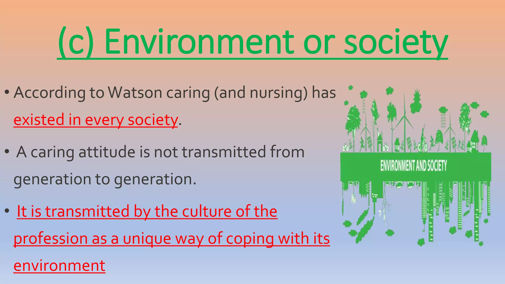 (c) Environment or society
• According to Watson caring (and nursing) has
existed in every society.
• A caring attitude is not transmitted from
generation to generation.
• It is transmitted by the culture of the
profession as a unique way of coping with its
environment
 
