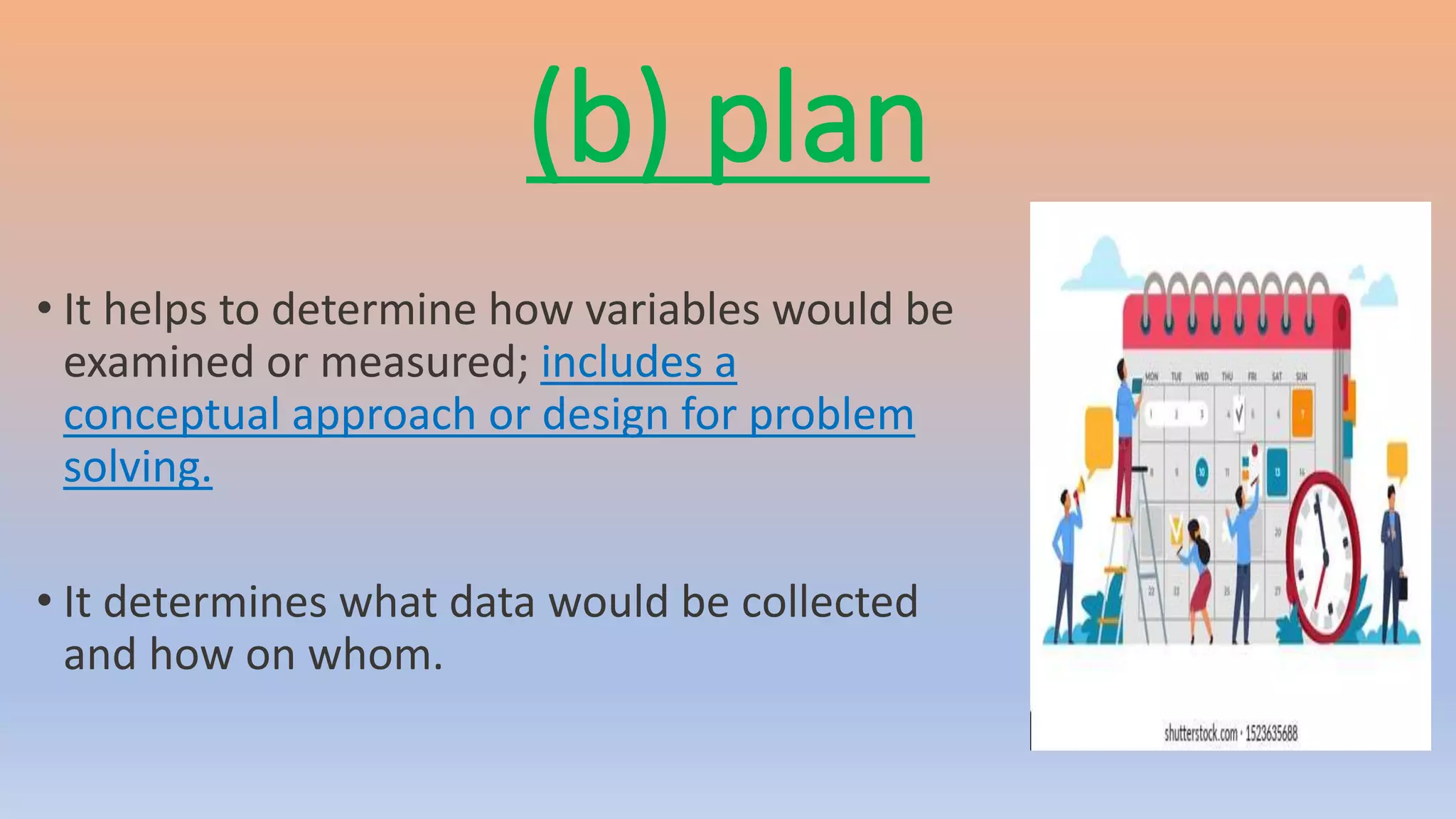 (b) plan
• It helps to determine how variables would be
examined or measured; includes a
conceptual approach or design for problem
solving.
• It determines what data would be collected
and how on whom.
 
