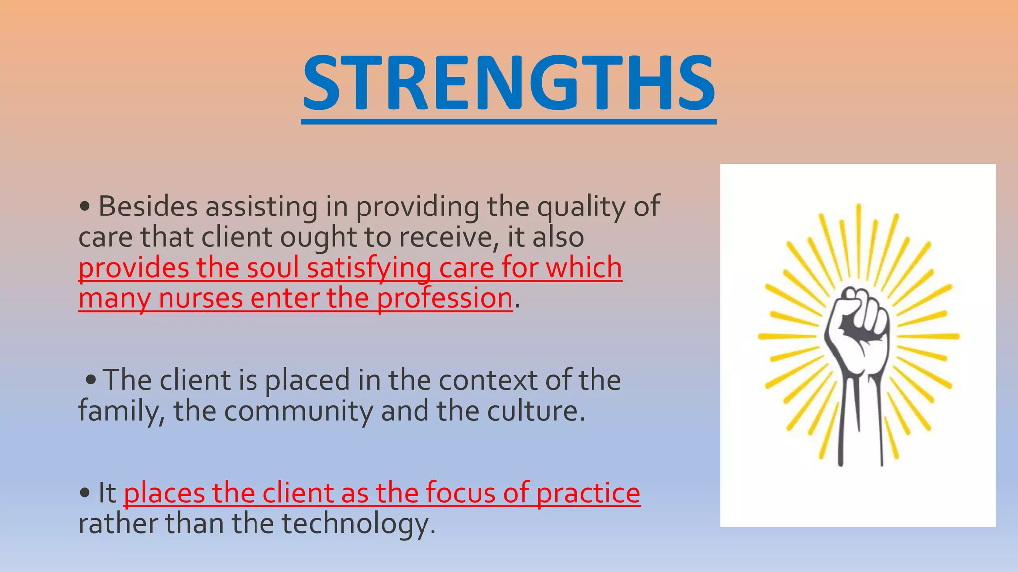 STRENGTHS
• Besides assisting in providing the quality of
care that client ought to receive, it also
provides the soul satisfying care for which
many nurses enter the profession.
•The client is placed in the context of the
family, the community and the culture.
• It places the client as the focus of practice
rather than the technology.
 
