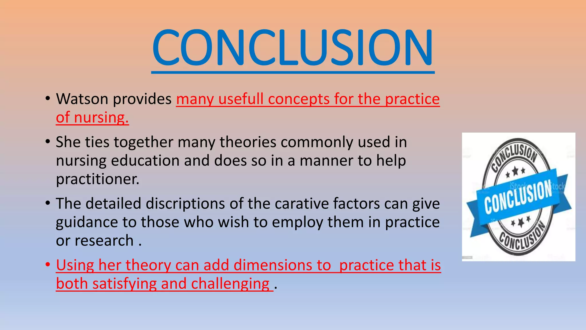 CONCLUSION
• Watson provides many usefull concepts for the practice
of nursing.
• She ties together many theories commonly used in
nursing education and does so in a manner to help
practitioner.
• The detailed discriptions of the carative factors can give
guidance to those who wish to employ them in practice
or research .
• Using her theory can add dimensions to practice that is
both satisfying and challenging .
 