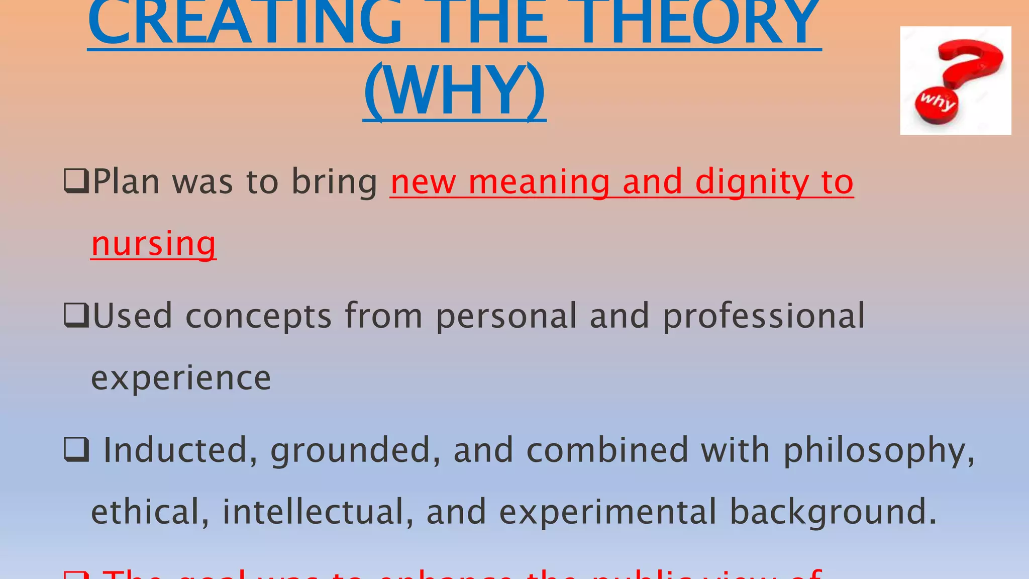 CREATING THE THEORY
(WHY)
Plan was to bring new meaning and dignity to
nursing
Used concepts from personal and professional
experience
 Inducted, grounded, and combined with philosophy,
ethical, intellectual, and experimental background.
 