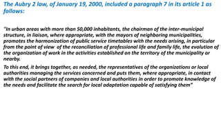 The Aubry 2 law, of January 19, 2000, included a paragraph 7 in its article 1 as
follows:
"In urban areas with more than 50,000 inhabitants, the chairman of the inter-municipal
structure, in liaison, where appropriate, with the mayors of neighboring municipalities,
promotes the harmonization of public service timetables with the needs arising, in particular
from the point of view of the reconciliation of professional life and family life, the evolution of
the organization of work in the activities established on the territory of the municipality or
nearby.
To this end, it brings together, as needed, the representatives of the organizations or local
authorities managing the services concerned and puts them, where appropriate, in contact
with the social partners of companies and local authorities in order to promote knowledge of
the needs and facilitate the search for local adaptation capable of satisfying them”
 