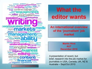 What the editor wants An international overview of the ‘journalism’ job market Martin Hirst AUT December 2010 A presentation of recent, but brief, research into the job market for journalists in USA, Canada, UK, NZ & Australia – Sept/Oct 2010 journalism.co.uk 21 September 2010 