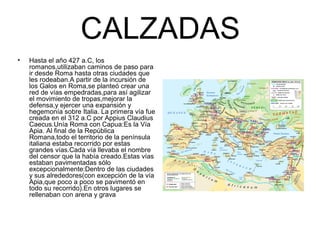 CALZADAS
• Hasta el año 427 a.C, los
romanos,utilizaban caminos de paso para
ir desde Roma hasta otras ciudades que
les rodeaban.A partir de la incursión de
los Galos en Roma,se planteó crear una
red de vías empedradas,para así agilizar
el movimiento de tropas,mejorar la
defensa,y ejercer una expansión y
hegemonía sobre Italia. La primera vía fue
creada en el 312 a.C por Appius Claudius
Caecus.Unía Roma con Capua:Es la Vía
Apia. Al final de la República
Romana,todo el territorio de la península
italiana estaba recorrido por estas
grandes vías.Cada vía llevaba el nombre
del censor que la había creado.Estas vías
estaban pavimentadas sólo
excepcionalmente:Dentro de las ciudades
y sus alrededores(con excepción de la vía
Apia,que poco a poco se pavimentó en
todo su recorrido).En otros lugares se
rellenaban con arena y grava
 