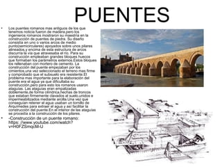 PUENTES• Los puentes romanos mas antiguos de los que
tenemos noticia fueron de madera,pero los
ingenieros romanos mostraron su maestría en la
construcción de puentes de piedra. Su diseño
consistía en uno o varios arcos de medio
punto(semicirculares) apoyados sobre unos pilares
alineados,y encima de esta estructura de arcos
discurría la vía que atravesaba el río. Para su
construcción empleaban grandes bloques huecos
que formaban los parámetros externos.Estos bloques
los rellenaban con mortero de cemento. La
construcción del puente empezaban por los
cimientos,una vez seleccionado el terreno mas firme
y comprobado que el subsuelo era resistente.El
problema mas importante para la elaboración del
puente era el agua ya que dificultaba su
construcción,pero para esto los romanos usaron
ataguías. Las ataguías eran empalizadas
doblemente,de forma cilíndrica,hechas de troncos
que estaban firmemente clavados al suelo,unidos e
impermeabilizados mediante arcilla.Una vez que
conseguían retener el agua usaban un tornillo de
Arquímedes para extraer el agua y así facilitar la
construcción del puente.En el interior de las ataguías
se procedía a la construcción de los pilares.
• -Construcción de un puente romano:
https: //www.youtube.com/watch?
v=H0FZSmqcM-U
 