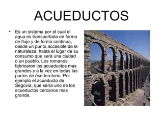 ACUEDUCTOS
• Es un sistema por el cual el
agua es transportada en forma
de flujo y de forma continua,
desde un punto accesible de la
naturaleza, hasta el lugar de su
consumo que será una ciudad
o un pueblo. Los romanos
fabricaron los acueductos mas
grandes y a la vez en todas las
partes de ése territorio. Por
ejemplo el acueducto de
Segovia, que sería uno de los
acueductos cercanos mas
grande.
 