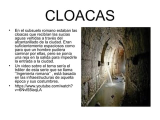 CLOACAS
• En el subsuelo romano estaban las
cloacas que recibían las sucias
aguas vertidas a través del
alcantarillado de la ciudad. Eran
suficientemente espaciosos como
para que un hombre pudiera
caminar por ellas, pero se ponía
una reja en la salida para impedirle
la entrada a la ciudad.
• Un video sobre el tema sería el
tráiler de esta serie que se llama
‘’Ingeniería romana’’ , está basada
en las infraestructuras de aquella
época y sus costumbres.
• https://www.youtube.com/watch?
v=6Nvl55laqLA
 