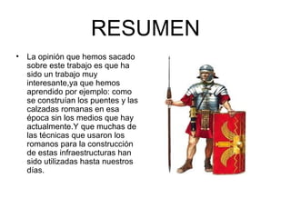 RESUMEN
• La opinión que hemos sacado
sobre este trabajo es que ha
sido un trabajo muy
interesante,ya que hemos
aprendido por ejemplo: como
se construían los puentes y las
calzadas romanas en esa
época sin los medios que hay
actualmente.Y que muchas de
las técnicas que usaron los
romanos para la construcción
de estas infraestructuras han
sido utilizadas hasta nuestros
días.
 