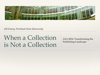 Jill Emery, Portland State University

When a Collection
is Not a Collection

ASA 2014: Transforming the
Publishing Landscape

 