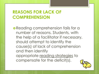REASONS FOR LACK OF
COMPREHENSION
Reading comprehension fails for a
number of reasons. Students, with
the help of a facilitator if necessary,
should attempt to identify the
cause(s) of lack of comprehension
and then identify
appropriate reading strategies to
compensate for the deficit(s).
 