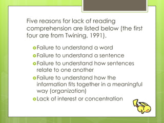Five reasons for lack of reading
comprehension are listed below (the first
four are from Twining, 1991).
Failure to understand a word
Failure to understand a sentence
Failure to understand how sentences
relate to one another
Failure to understand how the
information fits together in a meaningful
way (organization)
Lack of interest or concentration
 