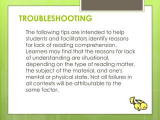 TROUBLESHOOTING
The following tips are intended to help
students and facilitators identify reasons
for lack of reading comprehension.
Learners may find that the reasons for lack
of understanding are situational,
depending on the type of reading matter,
the subject of the material, and one's
mental or physical state. Not all failures in
all contexts will be attributable to the
same factor.
 