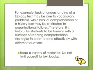 For example, lack of understanding of a
biology text may be due to vocabulary
problems, while lack of comprehension of
a history text may be attributed to
organizational failures. Therefore, it is
helpful for students to be familiar with a
number of reading comprehension
strategies in order to deal effectively with
different situations.
Read a variety of materials. Do not
limit yourself to text books.
 