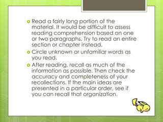  Read a fairly long portion of the
material. It would be difficult to assess
reading comprehension based on one
or two paragraphs. Try to read an entire
section or chapter instead.
 Circle unknown or unfamiliar words as
you read.
 After reading, recall as much of the
information as possible. Then check the
accuracy and completeness of your
recollections. If the main ideas are
presented in a particular order, see if
you can recall that organization.
 