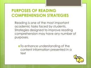 PURPOSES OF READING
COMPREHENSION STRATEGIES
Reading is one of the most important
academic tasks faced by students.
Strategies designed to improve reading
comprehension may have any number of
purposes.
To enhance understanding of the
content information presented in a
text
 