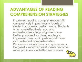ADVANTAGES OF READING
COMPREHENSION STRATEGIES
Improved reading comprehension skills
can positively impact many facets of
student academic performance. Students
who have effectively read and
understood reading assignments are
better prepared for class, leading to
improved class participation and more
accurate and complete notes.
Performance on exams and quizzes may
be greatly improved as students become
more proficient and effective readers.
 