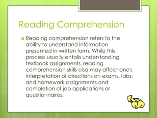 Reading Comprehension
 Reading comprehension refers to the
ability to understand information
presented in written form. While this
process usually entails understanding
textbook assignments, reading
comprehension skills also may affect one's
interpretation of directions on exams, labs,
and homework assignments and
completion of job applications or
questionnaires.
 