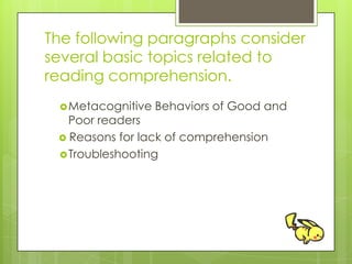 The following paragraphs consider
several basic topics related to
reading comprehension.
Metacognitive Behaviors of Good and
Poor readers
 Reasons for lack of comprehension
Troubleshooting
 