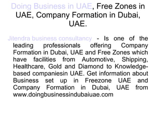 Doing Business in UAE , Free Zones in UAE, Company Formation in Dubai, UAE. Jitendra business consultancy  - Is one of the leading professionals offering Company Formation in Dubai, UAE and Free Zones which have facilities from Automotive, Shipping, Healthcare, Gold and Diamond to Knowledge-based companiesin UAE. Get information about Business set up in Freezone UAE and Company Formation in Dubai, UAE from www.doingbusinessindubaiuae.com 