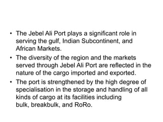 • The Jebel Ali Port plays a significant role in
  serving the gulf, Indian Subcontinent, and
  African Markets.
• The diversity of the region and the markets
  served through Jebel Ali Port are reflected in the
  nature of the cargo imported and exported.
• The port is strengthened by the high degree of
  specialisation in the storage and handling of all
  kinds of cargo at its facilities including
  bulk, breakbulk, and RoRo.
 