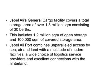 • Jebel Ali’s General Cargo facility covers a total
  storage area of over 1.3 million sqm consisting
  of 30 berths.
• This includes 1.2 million sqm of open storage
  and 100,000 sqm of covered storage area.
• Jebel Ali Port combines unparalleled access by
  sea, air and land with a multitude of modern
  facilities, a wide choice of logistics service
  providers and excellent connections with the
  hinterland.
 