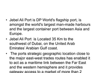 • Jebel Ali Port is DP World's flagship port, is
  amongst the world's largest man-made harbours
  and the largest container port between Asia and
  Europe.
• Jebel Ali Port is Located 35 Km to the
  southwest of Dubai, on the United Arab
  Emirates’ Arabian Gulf coast.
• The ports strategic geographic location close to
  the major east-west trades routes has enabled it
  to act as a maritime link between the Far East
  and the western hemisphere and it provides
  gateway access to a market of more than 2
 