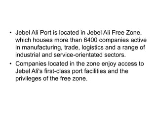 • Jebel Ali Port is located in Jebel Ali Free Zone,
  which houses more than 6400 companies active
  in manufacturing, trade, logistics and a range of
  industrial and service-orientated sectors.
• Companies located in the zone enjoy access to
  Jebel Ali's first-class port facilities and the
  privileges of the free zone.
 