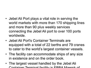 • Jebel Ali Port plays a vital role in serving the
  world markets with more than 170 shipping lines
  and more than 90 plus weekly services
  connecting the Jebel Ali port to over 100 ports
  worldwide.
• Jebel Ali Port's Container Terminals are
  equipped with a total of 22 berths and 79 cranes
  to cater to the world’s largest container vessels.
• The facility can accommodate ships of any size
  in existence and on the order book.
• The largest vessel handled by the Jebel Ali
 