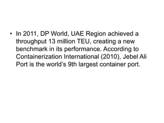 • In 2011, DP World, UAE Region achieved a
  throughput 13 million TEU, creating a new
  benchmark in its performance. According to
  Containerization International (2010), Jebel Ali
  Port is the world’s 9th largest container port.
 
