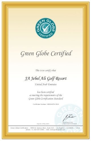 Green Globe Certified
This is to certify that
Expires: 6 May 2015
has been certified
as meeting the requirements of the
Green Globe Certification Standard
JA Jebel Ali Golf Resort
United Arab Emirates
Certificate Number: ME00607H-2014
Guido Bauer, CEO
Green Globe Certification
Green Globe Certification • 5959 W. Century Blvd., Suite 610 • Los Angeles • CA 90045 • U.S.A.
phone: +1 310-337-3000 • web: www.greenglobe.com
 