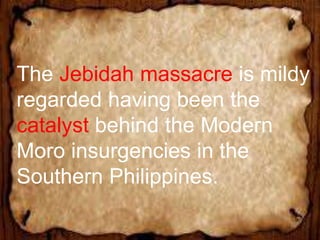 The Jebidah massacre is mildy
regarded having been the
catalyst behind the Modern
Moro insurgencies in the
Southern Philippines.
 
