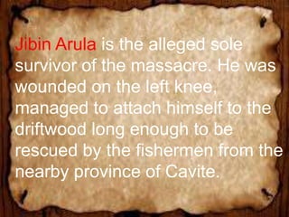 Jibin Arula is the alleged sole
survivor of the massacre. He was
wounded on the left knee,
managed to attach himself to the
driftwood long enough to be
rescued by the fishermen from the
nearby province of Cavite.
 