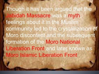 Though it has been argued that the
Jabidah Massacre was a myth,
feelings about it in the Muslim
community led to the crystallization of
Moro discontent and the subsequent
formation of the Moro National
Liberation Front and later known as
Moro Islamic Liberation Front
 