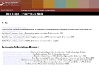 Des blogs  : Pour vous aider NTIC : -  http://affordance.typepad.com  :  Olivier Ertzscheid, maître de conférences en sciences de l'information à l’université de Nantes. Sciences de l’information. Blog d’origine créé en 2002. -  http://aixtal.blogspot.com  :  Jean Véronis, Professeur à Aix-Mrs 1. Sciences du langage et informatique. Créé en novembre 2004. -  http://david.monniaux.free.fr/dotclear  :   David Monniaux, mathématicien/informaticien, chargé de recherche au CNRS. Internet et logiciels. Créé en mars 2006. -  http://domaine.blogspot.com  :   Cédric Manara, professeur associé à l’EDHEC. Droit et noms de domaine. Créé en mai 2004 .   Sociologie-Anthropologie-Histoire : -  http://bdanthropologiep8.aliceblogs.fr  :  Béatrice David, anthropologue, maître de conférences à Paris 8. Anthropologie, Sinologie. -  http://berthoalain.wordpress.com/about  :  Alain Bertho, professeur (Paris 8). Anthropologie du présent. -  http://blogdesebastienfath.hautetfort.com  :  Sébastien Fath, chercheur au CNRS. Sociétés, religions, laïcités. Créé en mars 2006. -  http://claveriesociologie.blogspot.com  :  Olivier Claverie, sociologie, Bordeaux 2. Informations et liens internet pour ses étudiants. Créé en 2006. -  http://coulmont.com/blog  :  Baptiste Coulmont, sociologue et maître de conférences à Paris 8. Société, religions, sexualité. Créé en juillet 2003. -  http://culturepolitiquearabe.blogspot.com  :  Yves Gonzalez-Quijano, enseignant-chercheur à l’université Lyon 2. Blog sur le Monde Arabe. -  http://eric-brian.blogspot.com  :  Éric Brian, directeur d'étude, histoire et sociologie des sciences, EHESS. 