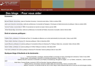 Des blogs  : Pour vous aider Economie : -  http://bsalanie.blogs.com  :  Bernard Salanié, économiste, Insee et Columbia University. L’économie sans tabou. Créé en octobre 2006. -  http://caccomo.blogspot.com  :  Jean-Louis Caccomo, économiste, maître de conférences à l’université de Perpignan. Chroniques en liberté (économie et politique). Créé en octobre 2005. -  http://erecrutement.wordpress.com  :  Yannick Fondeur, économiste à l’ IRES. E-recrutement et marché du travail. Créé en janvier 2006. -  http://obouba.over-blog.com  :  Olivier Bouba-Olga, économiste, maître de conférences à l’université de Poitiers. Economie et actualité. Créé en février 2006.   Droit et sciences politiques : -  http://frederic-rolin.blogspirit.com  :  Frédéric Rolin, professeur à l'université de Paris 10. Actualités et réflexions sur le droit administratif et le droit public. Créé en août 2005. -  http://vedel.blogspot.com  :  Thierry Vedel, chercheur à Science Po. Sciences politiques. Créé en décembre 2004. -  http://laurentbouvet.wordpress.com  :  Laurent Bouvet, professeur en science politique à l’université de Nice et à Sciences Po. Politique, Etats-Unis, université. Créé en février 2006. -  http://xaviercrettiez.typepad.fr  :  Xavier Crettiez, professeur en science politique à l’UVSQ. Politique et violence. Créé début 2007. -  http://yvessurel.blogspot.com  :  Yves Surel, professeur de science politique à Sciences Po Grenoble. Science politique.Créé en mars 2007.   Quelques blogs d’étudiants et de doctorants : -  http://fabricefernandez.wordpress.com  : Fabrice Fernandez, sociologue, doctorant-ATER à l’universite du Havre. Sociologie de la déviance. Créé en mars 2006. -  http://jaujou.canalblog.com  : Nicolas Jaujou, anthropologue, doctorant à l’université de Bordeaux 2. Blog « emploi ». -  http://matt.eifelle.com  : Matthieu Brucher, doctorant à l'université Louis Pasteur de Strasbourg. Site geek en anglais : C++ ou Python, recherche... Créé en octobre 2007. -  http://phnk.com  : Boîte Noire, François Briatte, doctorant à l’IEP de Grenoble. Sciences politiques et autres. -  www.leconomiste-notes.fr/dotclear  : Mathieu Perona, économiste, doctorant à l’ENS. Notes d'un économiste. Créé en novembre 2005. -  www.mathieuthouvenin.com/blog  : Mathieu Thouvenin, en dernière année de l’ISC à Paris. Blog à visée professionnelle axé sur ses pour les technologies mobiles… 
