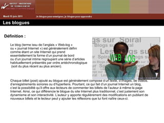 Les blogues Définition : Le blog (terme issu de l’anglais « Web-log »  ou « journal Internet ») est généralement défini comme étant un site Internet qui prend  essentiellement la forme d’un journal de bord ou d’un journal intime regroupant une série d’articles habituellement présentés par ordre antéchronologique  (soit du plus récent au plus ancien).  Chaque billet (post) ajouté au blogue est généralement composé d’un texte, d’images, de vidéos, d’enregistrements sonores ou d’hyperliens. Pourtant, ce qui fait d’un journal Internet un blog, c’est la possibilité qu’il offre aux lecteurs de commenter les billets de l’auteur à même la page Internet. Ainsi, ce qui différencie le blogue du site Internet plus traditionnel, c’est justement son dynamisme et son interactivité. L’auteur y apporte régulièrement des modifications en publiant de nouveaux billets et le lecteur peut y ajouter les réflexions que lui font naître ceux-ci. http://www.dailymotion.com/video/x2a387_spiral-news-n-2-mai-2007_tech 