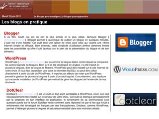 Les blogs en pratique Blogger À ce titre, l’outil, qui est de loin le plus simple et le plus utilisé, demeure Blogger [ www.blogger.com ]. Blogger permet à quiconque de publier un blogue en quelques minutes. L’outil est d’une fiabilité. Cet outil sera une option de choix pour celui qui voudra une vitrine Internet simple et efficace. Bien entendu, cette simplicité d’utilisation amène certaines limites dans les possibilités qu’offre l’outil (surtout sur le plan de la présentation du blogue et de son adresse).  WordPress  WordPress [ www.WordPress.com ] est vu comme le blogue étalon contre lequel se comparent les autres logiciels de blogues. Bien qu’il ait été développé en anglais, il a été traduit en plusieurs langues, dont la langue de Molière. WordPress peut être installé sur le site Internet de votre choix (il vous faut cependant une base de données MySQL) ou peut être utilisé directement à partir du site de WordPress. Il importe par ailleurs de noter que WordPress permet la gestion de plusieurs blogues à partir d’un seul logiciel. Concrètement, ceci implique qu’une seule installation de WordPress permettrait de gérer les blogues de l’ensemble de vos étudiants.  DotClear  Dotclear [ www.dotclear.net ] est un outil en tout point semblable à WordPress, sinon qu’il doit nécessairement être installé sur le serveur de votre choix. Cet outil se distingue principalement par la simplicité de son interface de publication, le dynamisme de sa communauté (une question posée sur le forum Dotclear reste rarement sans réponse!) et par le fait que l’outil a entièrement été développé en français par des francophones. Dotclear, comme WordPress, permet d’héberger plusieurs blogues et est personnalisable dans ses moindres détails. 