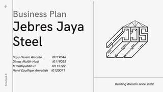 01
Jebres Jaya
Steel
Building dreams since 2022
Kelompok
8
Business Plan
Bayu Desela Arsanto I0119046
Dimas Muflih Hadi I0119055
M Wafiyuddin H I0119122
Hanif Dzulfiqar Amrullah I0120071
 