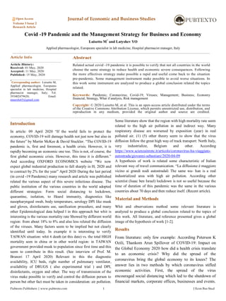 Pubtexto Publishers | www.pubtexto.com 1 J Econ Bus Stud
Open Access Journal of Economic and Business Studies
Volume 3 Issue 2
Research Article
Covid -19 Pandemic and the Management Strategy for Business and Economy
Luisetto M*
and Latyshev YO
Applied pharmacologist, Europeans specialist in lab medicine, Hospital pharmacist manager, Italy
Article Info
Article History:
Received: 01 May, 2020
Accepted: 11 May, 2020
Published: 15 May, 2020
*
Corresponding author: Luisetto M,
Applied pharmacologist, Europeans
specialist in lab medicine, Hospital
pharmacist manager, Italy; Tel:
393402479620; Email:
maurolu65@gmail.com
Abstract
Related actual covid -19 pandemic it is possible to verify that not all countries in the world
choose the same strategy to reduce health and economic severe consequences. Following
the more effectives strategy make possible a rapid and useful come back to the situation
pre-pandemic. Some management instrument make possible to avoid worse situations. In
this work some instrument are analyzed to produce a global conclusion related the topics
related.
Keywords: Pandemic; Coronavirus; Covid-19; Viruses; Management; Business; Economy
financial, Strategy, What if analysis, Risk management
Copyright: © 2020 Luisetto M, et al. This is an open-access article distributed under the terms
of the Creative Commons Attribution License, which permits unrestricted use, distribution, and
reproduction in any medium, provided the original author and source are credited.
Introduction
In article: 09 April 2020 “If the world fails to protect the
economy, COVID-19 will damage health not just now but also in
the future” by Martin McKee & David Stuckler. “The COVID-19
pandemic is, first and foremost, a health crisis. However, it is
rapidly becoming an economic one too. This is not, of course, the
first global economic crisis. However, this time it is different.”
And according OXFORD ECONOMICS website “We now
expect global industrial production to fall sharply in H1 2020 and
to contract by 2% for the year” April 2020 During the last period
(in covid -19 Pandemic) many research and article was published
related the various aspect of this severe infectious disease. The
public institution of the various countries in the world adopted
different strategies: Form social distancing to lockdown,
quarantine, isolation, to Heard immunity, diagnostics like
nasopharyngeal swab, body temperature, serology DPI like musk
and gloves, disinfectants use, sanification procedure, and many
other Epidemiological data helped l in this approach but whit is
interesting is the various mortality rate Showed by different world
region: from about 18% to 8% and also less related the diffusion
of the viruses. Many factors seem to be implied but not clearly
identified until today. In example it is interesting to verify
TAIWAN situation: whit 6 death (at this date) vs. the total HIGH
mortality seen in china or in other world region: in TAIWAN
government provided musk to population since first time and this
seem to contribute in this result. (See interview of Prof. M.
Brunori 17 April 2020) Relevant in this the diagnostic
availability, ICU beds, right number of pulmonary ventilator,
availability of DRUGS ( also experimental trial ) and DPI,
disinfectants, oxygen and other. The way of transmission of the
virus make possible to verify and control the diffusion person to
person but other fact must be taken in consideration: air pollution.
Some literature show that the region with high mortality rate seem
related to the high air pollution in and indirect way. Many
respiratory disease are worsened by exposition (year) in real
polluted air. (1) (5) other theory seem to show that the virus
diffusion follow the great high way of track transport: North Italy,
very industrialize, Belgium and other. According
https://www.scienzainrete.it/articolo/coronavirus-ha-viaggiato-
autostrada/giovanni-sebastiani/2020-04-09
A hypothesis of work is related some characteristic of Italian
relevant way of travel communication. “La diffusione è maggiore
vicino ai grandi nodi autostradali The same wu- han is a real
industrialized area with high air pollution. According other
scientist (Isaac ben Israel) lockdown is not so useful because the
time of duration of this pandemic was the same in the various
countries about 70 days and then reduce itself. (Recent article).
Material and Methods
Whit and observations method some relevant literature is
analyzed to produce a global conclusion related to the topics of
this work. All literature, and reference presented gives a global
image of the hypothesis of work [1-2].
Results
From literature: only few example: According Peterson K
Ozili, Thankom Arun Spillover of COVID-19: Impact on
the Global Economy 2020 how did a health crisis translate
to an economic crisis? Why did the spread of the
coronavirus bring the global economy to its knees? The
answer lies in two methods by which coronavirus stifled
economic activities. First, the spread of the virus
encouraged social distancing which led to the shutdown of
financial markets, corporate offices, businesses and events.
 