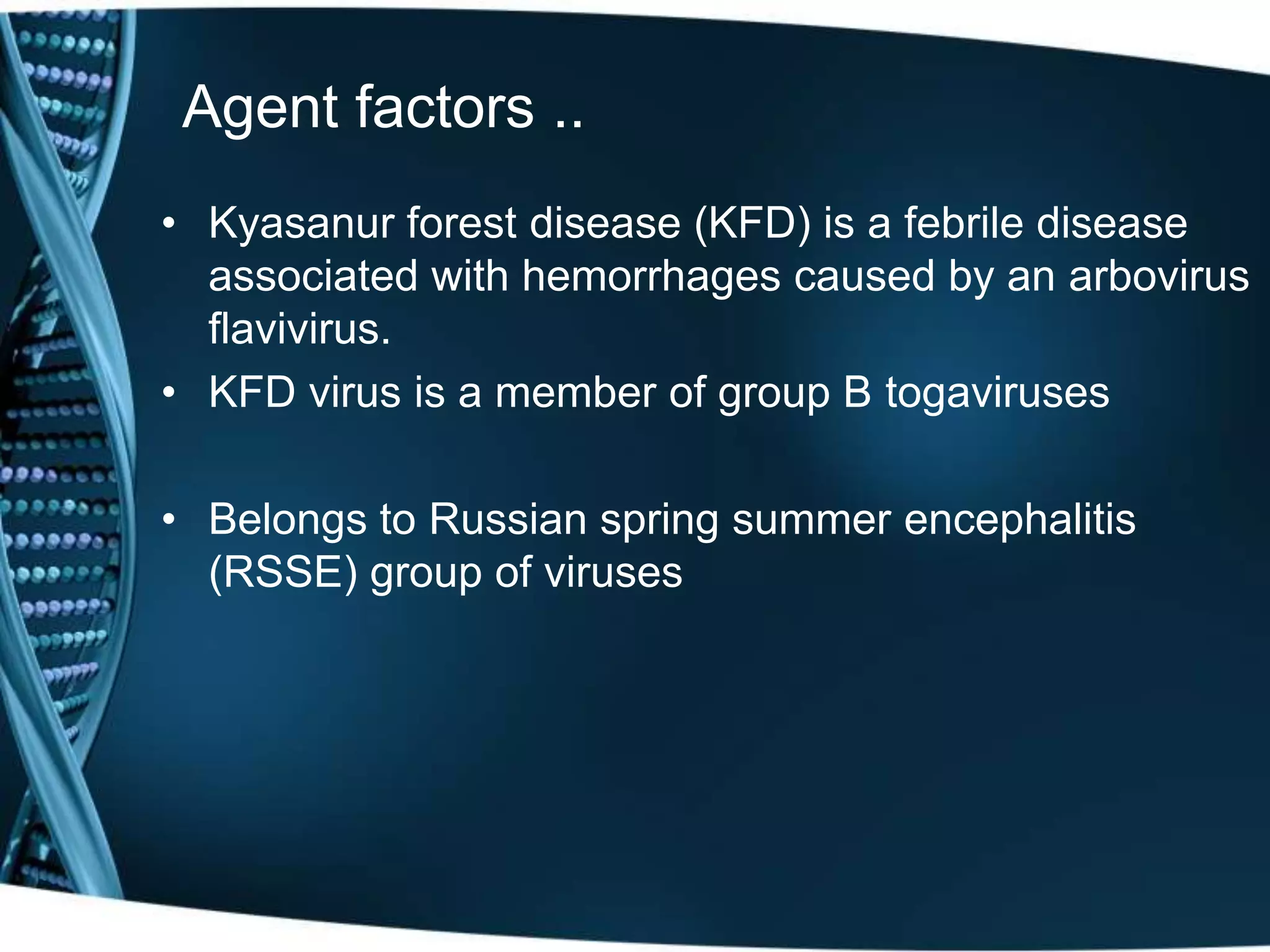 Agent factors ..
• Kyasanur forest disease (KFD) is a febrile disease
associated with hemorrhages caused by an arbovirus
flavivirus.
• KFD virus is a member of group B togaviruses
• Belongs to Russian spring summer encephalitis
(RSSE) group of viruses
 