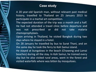 A 20 year-old Spanish man, without relevant past medical
history, travelled to Thailand on 25 January 2013 to
participate in a martial art competition.
The expected duration of the trip was a month and a half.
He had not attended a travel clinic before departure and
was not prescribed or did not take malaria
chemoprophylaxis.
Upon arriving in Thailand, he visited Bangkok during two
days where he stayed in a hotel.
On 28 January he travelled by bus to Surat Thani, and on
the same day he took the ferry to Koh Samui island.
He stayed at bungalows in the beach (Chaweng and Lamai
beaches) during all the stay. In Koh Samui, he trained every
day but he also visited rural areas, went in the forest and
visited waterfalls where was bitten by mosquitoes.
Case study
 