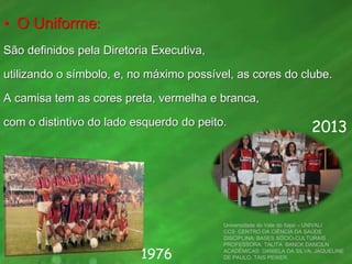• O Uniforme:
São definidos pela Diretoria Executiva,
utilizando o símbolo, e, no máximo possível, as cores do clube.
A camisa tem as cores preta, vermelha e branca,
com o distintivo do lado esquerdo do peito.
Universidade do Vale do Itajaí – UNIVALI
CCS: CENTRO DA CIÊNCIA DA SAÚDE
DISCIPLINA: BASES SÓCIO-CULTURAIS
PROFESSORA: TALITA BANCK DANCILN
ACADÊMICAS: DANIELA DA SILVA, JAQUELINE
DE PAULO, TAIS PEIXER.1976
2013
 