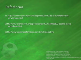 Referências
1) http://ndonline.com.br/joinville/esportes/25119-jec-e-o-preferido-dos-
joinvilenses.html
2) http://www.clicrbs.com.br/especial/sc/jsc/19,0,3284265,O-coelho-e-sua-
simbologia.html
3) http://www.caxiensesfanaticos.com.br/p/historia.htm
Universidade do Vale do Itajaí – UNIVALI
CCS: CENTRO DA CIÊNCIA DA SAÚDE
DISCIPLINA: BASES SÓCIO-CULTURAIS
PROFESSORA: TALITA BANCK DANCILN
ACADÊMICAS: DANIELA DA SILVA, JAQUELINE DE PAULO,
TAIS PEIXER.
 