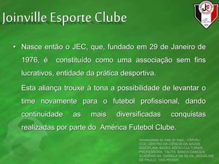 • Nasce então o JEC, que, fundado em 29 de Janeiro de
1976, é constituído como uma associação sem fins
lucrativos, entidade da prática desportiva.
Esta aliança trouxe à tona a possibilidade de levantar o
time novamente para o futebol profissional, dando
continuidade as mais diversificadas conquistas
realizadas por parte do América Futebol Clube.
Universidade do Vale do Itajaí – UNIVALI
CCS: CENTRO DA CIÊNCIA DA SAÚDE
DISCIPLINA: BASES SÓCIO-CULTURAIS
PROFESSORA: TALITA BANCK DANCILN
ACADÊMICAS: DANIELA DA SILVA, JAQUELINE
DE PAULO, TAIS PEIXER.
Joinville Esporte Clube
 