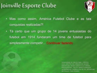 • Mas como assim, América Futebol Clube e as tais
conquistas realizadas?!
• Tá certo que um grupo de 14 jovens entusiastas do
futebol em 1914 fundaram um time de futebol para
simplesmente competir... Continuar fazendo
Universidade do Vale do Itajaí – UNIVALI
CCS: CENTRO DA CIÊNCIA DA SAÚDE
DISCIPLINA: BASES SÓCIO-CULTURAIS
PROFESSORA: TALITA BANCK DANCILN
ACADÊMICAS: DANIELA DA SILVA, JAQUELINE
DE PAULO, TAIS PEIXER.
Joinville Esporte Clube
 