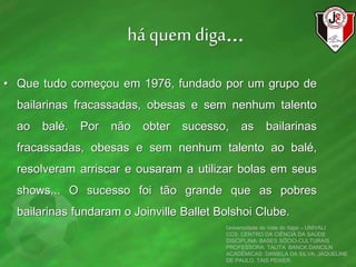 há quem diga...
• Que tudo começou em 1976, fundado por um grupo de
bailarinas fracassadas, obesas e sem nenhum talento
ao balé. Por não obter sucesso, as bailarinas
fracassadas, obesas e sem nenhum talento ao balé,
resolveram arriscar e ousaram a utilizar bolas em seus
shows... O sucesso foi tão grande que as pobres
bailarinas fundaram o Joinville Ballet Bolshoi Clube.
Universidade do Vale do Itajaí – UNIVALI
CCS: CENTRO DA CIÊNCIA DA SAÚDE
DISCIPLINA: BASES SÓCIO-CULTURAIS
PROFESSORA: TALITA BANCK DANCILN
ACADÊMICAS: DANIELA DA SILVA, JAQUELINE
DE PAULO, TAIS PEIXER.
 