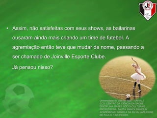 • Assim, não satisfeitas com seus shows, as bailarinas
ousaram ainda mais criando um time de futebol. A
agremiação então teve que mudar de nome, passando a
ser chamado de Joinville Esporte Clube.
Já pensou nisso?
Universidade do Vale do Itajaí – UNIVALI
CCS: CENTRO DA CIÊNCIA DA SAÚDE
DISCIPLINA: BASES SÓCIO-CULTURAIS
PROFESSORA: TALITA BANCK DANCILN
ACADÊMICAS: DANIELA DA SILVA, JAQUELINE
DE PAULO, TAIS PEIXER.
 