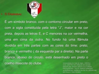 • O Distintivo:
É um símbolo branco, com o contorno circular em preto,
com a sigla constituída pela letra “J”, maior e na cor
preta, depois as letras E, e C menores na cor vermelha,
uma em cima da outra. No fundo há uma flâmula
dividida em três partes com as cores do time: preto,
branco e vermelho ( da esquerda par a direita). Na parte
branca, abaixo do circulo, está desenhado em preto o
coelho mascote do clube. Universidade do Vale do Itajaí – UNIVALI
CCS: CENTRO DA CIÊNCIA DA SAÚDE
DISCIPLINA: BASES SÓCIO-CULTURAIS
PROFESSORA: TALITA BANCK DANCILN
ACADÊMICAS: DANIELA DA SILVA, JAQUELINE
DE PAULO, TAIS PEIXER.
 