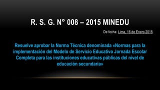 R. S. G. N° 008 – 2015 MINEDU
De fecha: Lima, 16 de Enero 2015
Resuelve aprobar la Norma Técnica denominada «Normas para la
implementación del Modelo de Servicio Educativo Jornada Escolar
Completa para las instituciones educativas públicas del nivel de
educación secundaria»
 